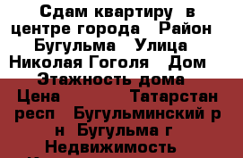 Сдам квартиру  в центре города › Район ­ Бугульма › Улица ­ Николая Гоголя › Дом ­ 67 › Этажность дома ­ 4 › Цена ­ 5 000 - Татарстан респ., Бугульминский р-н, Бугульма г. Недвижимость » Квартиры аренда   . Татарстан респ.